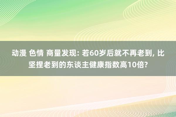 动漫 色情 商量发现: 若60岁后就不再老到， 比坚捏老到的东谈主健康指数高10倍?