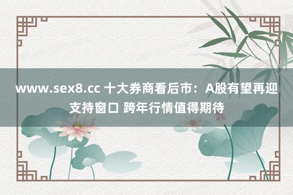 www.sex8.cc 十大券商看后市：A股有望再迎支持窗口 跨年行情值得期待