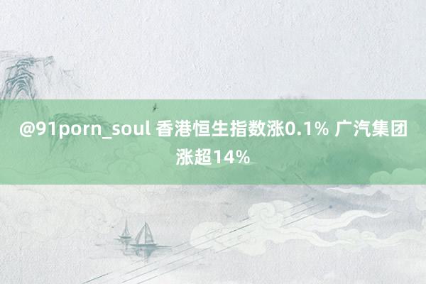 @91porn_soul 香港恒生指数涨0.1% 广汽集团涨超14%