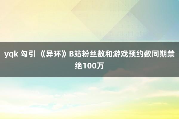 yqk 勾引 《异环》B站粉丝数和游戏预约数同期禁绝100万