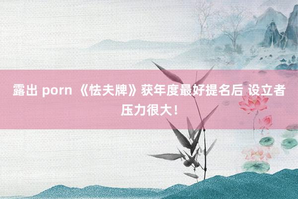 露出 porn 《怯夫牌》获年度最好提名后 设立者压力很大！