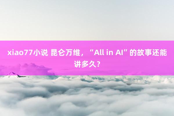 xiao77小说 昆仑万维，“All in AI”的故事还能讲多久？