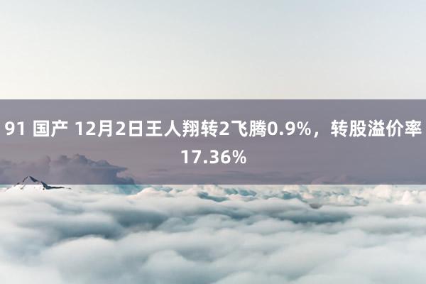 91 国产 12月2日王人翔转2飞腾0.9%，转股溢价率17.36%