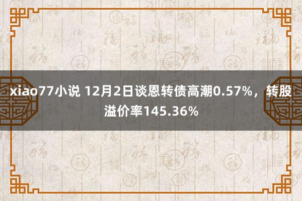 xiao77小说 12月2日谈恩转债高潮0.57%，转股溢价率145.36%