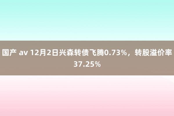 国产 av 12月2日兴森转债飞腾0.73%，转股溢价率37.25%