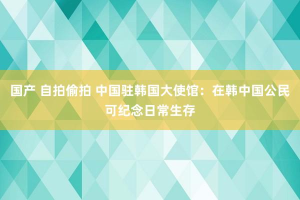 国产 自拍偷拍 中国驻韩国大使馆：在韩中国公民可纪念日常生存