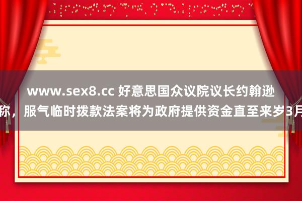 www.sex8.cc 好意思国众议院议长约翰逊称，服气临时拨款法案将为政府提供资金直至来岁3月