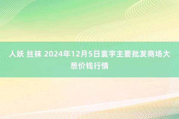 人妖 丝袜 2024年12月5日寰宇主要批发商场大葱价钱行情