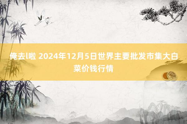 俺去l啦 2024年12月5日世界主要批发市集大白菜价钱行情