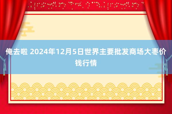 俺去啦 2024年12月5日世界主要批发商场大枣价钱行情