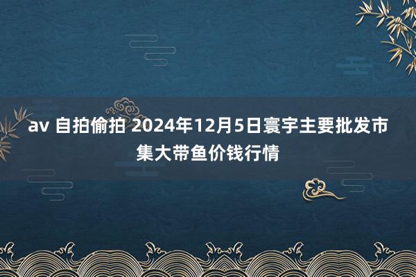 av 自拍偷拍 2024年12月5日寰宇主要批发市集大带鱼价钱行情