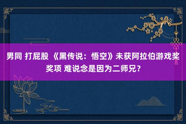 男同 打屁股 《黑传说：悟空》未获阿拉伯游戏奖奖项 难说念是因为二师兄？