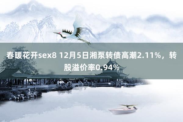 春暖花开sex8 12月5日湘泵转债高潮2.11%，转股溢价率0.94%