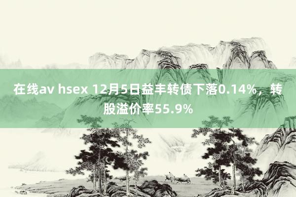 在线av hsex 12月5日益丰转债下落0.14%，转股溢价率55.9%