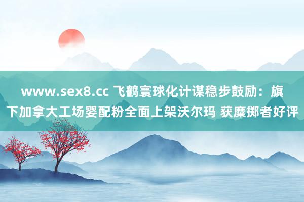 www.sex8.cc 飞鹤寰球化计谋稳步鼓励：旗下加拿大工场婴配粉全面上架沃尔玛 获糜掷者好评