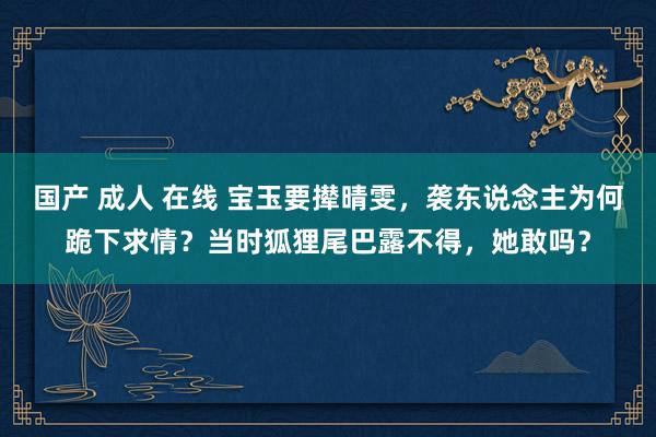 国产 成人 在线 宝玉要撵晴雯，袭东说念主为何跪下求情？当时狐狸尾巴露不得，她敢吗？