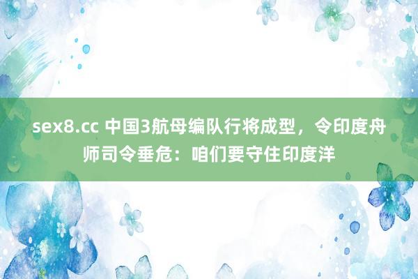 sex8.cc 中国3航母编队行将成型，令印度舟师司令垂危：咱们要守住印度洋