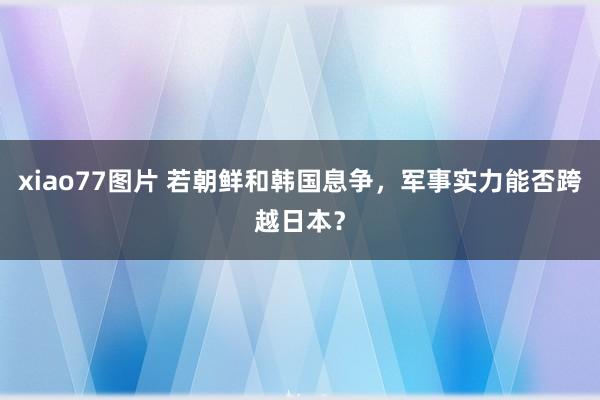 xiao77图片 若朝鲜和韩国息争，军事实力能否跨越日本？