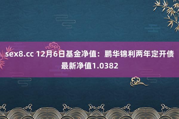 sex8.cc 12月6日基金净值：鹏华锦利两年定开债最新净值1.0382