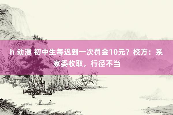 h 动漫 初中生每迟到一次罚金10元？校方：系家委收取，行径不当