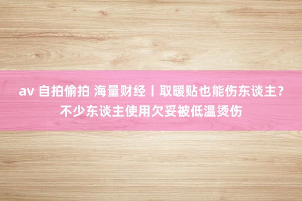 av 自拍偷拍 海量财经丨取暖贴也能伤东谈主？不少东谈主使用欠妥被低温烫伤