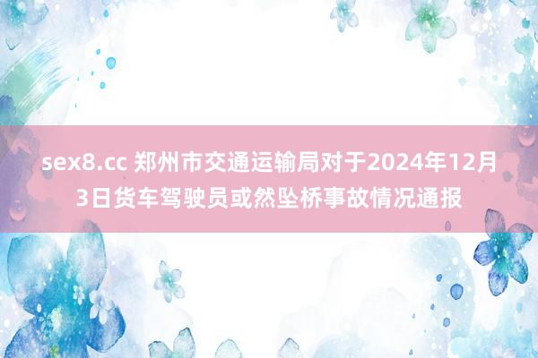 sex8.cc 郑州市交通运输局对于2024年12月3日货车驾驶员或然坠桥事故情况通报