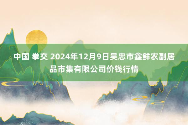 中国 拳交 2024年12月9日吴忠市鑫鲜农副居品市集有限公司价钱行情