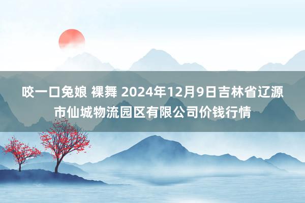 咬一口兔娘 裸舞 2024年12月9日吉林省辽源市仙城物流园区有限公司价钱行情