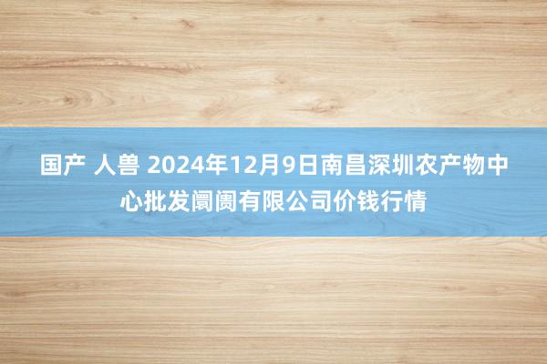 国产 人兽 2024年12月9日南昌深圳农产物中心批发阛阓有限公司价钱行情