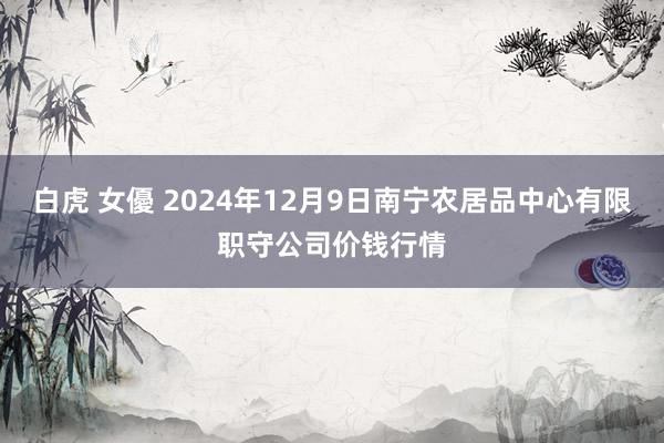 白虎 女優 2024年12月9日南宁农居品中心有限职守公司价钱行情