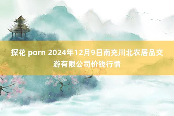 探花 porn 2024年12月9日南充川北农居品交游有限公司价钱行情