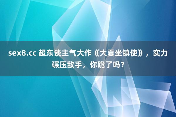 sex8.cc 超东谈主气大作《大夏坐镇使》，实力碾压敌手，你跪了吗？