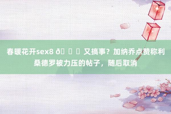 春暖花开sex8 👀又搞事？加纳乔点赞称利桑德罗被力压的帖子，随后取消