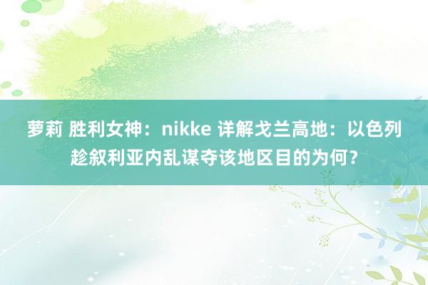 萝莉 胜利女神：nikke 详解戈兰高地：以色列趁叙利亚内乱谋夺该地区目的为何？