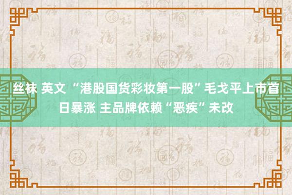 丝袜 英文 “港股国货彩妆第一股”毛戈平上市首日暴涨 主品牌依赖“恶疾”未改