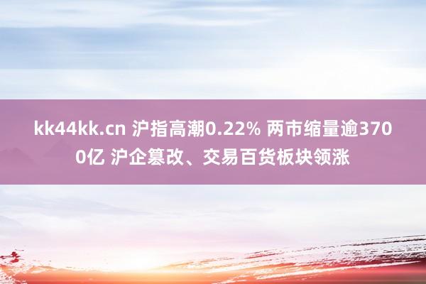 kk44kk.cn 沪指高潮0.22% 两市缩量逾3700亿 沪企篡改、交易百货板块领涨