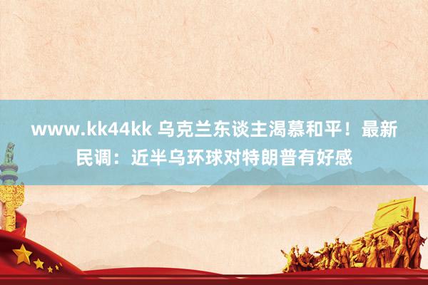 www.kk44kk 乌克兰东谈主渴慕和平！最新民调：近半乌环球对特朗普有好感