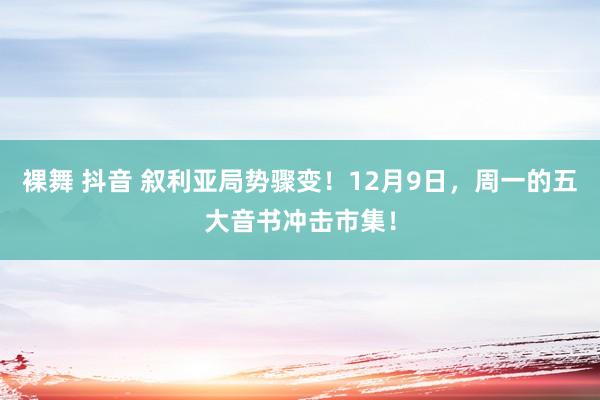 裸舞 抖音 叙利亚局势骤变！12月9日，周一的五大音书冲击市集！