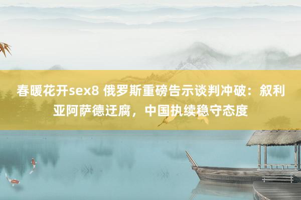 春暖花开sex8 俄罗斯重磅告示谈判冲破：叙利亚阿萨德迂腐，中国执续稳守态度