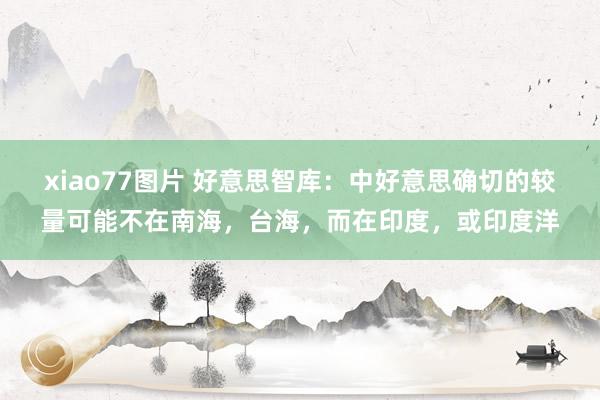 xiao77图片 好意思智库：中好意思确切的较量可能不在南海，台海，而在印度，或印度洋