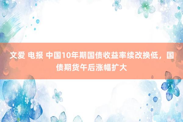 文爱 电报 中国10年期国债收益率续改换低，国债期货午后涨幅扩大