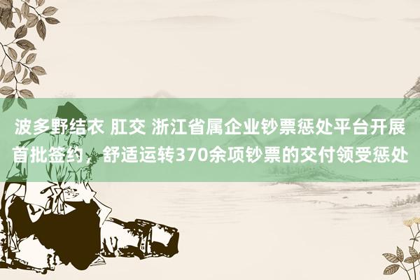 波多野结衣 肛交 浙江省属企业钞票惩处平台开展首批签约，舒适运转370余项钞票的交付领受惩处