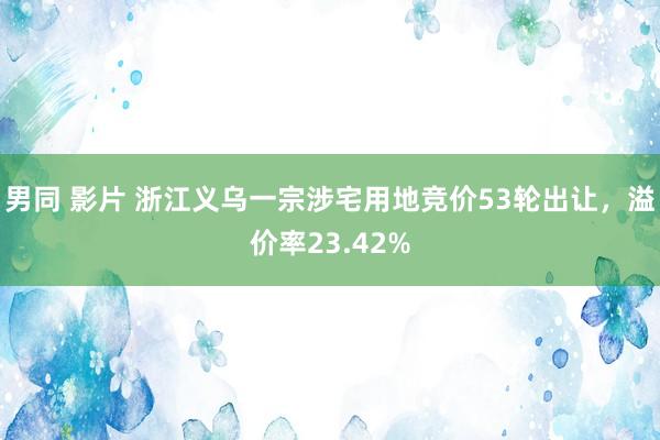 男同 影片 浙江义乌一宗涉宅用地竞价53轮出让，溢价率23.42%