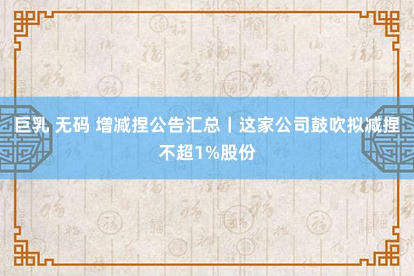 巨乳 无码 增减捏公告汇总丨这家公司鼓吹拟减捏不超1%股份