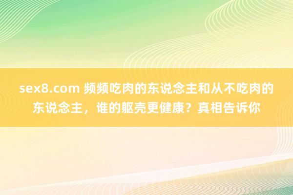 sex8.com 频频吃肉的东说念主和从不吃肉的东说念主，谁的躯壳更健康？真相告诉你