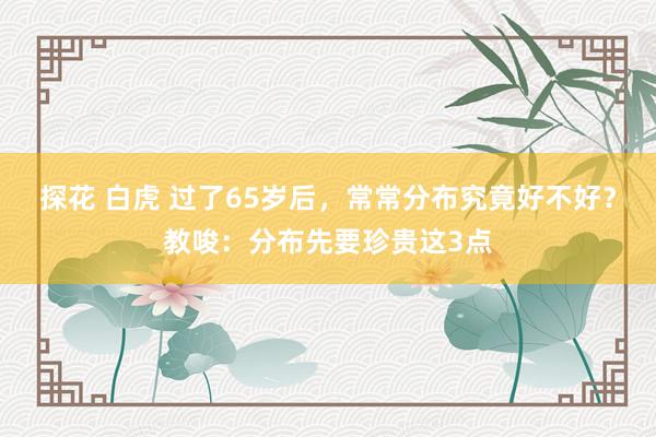 探花 白虎 过了65岁后，常常分布究竟好不好？教唆：分布先要珍贵这3点