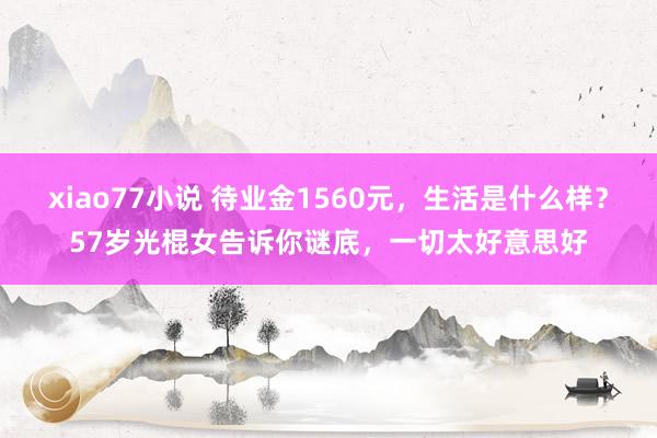 xiao77小说 待业金1560元，生活是什么样？57岁光棍女告诉你谜底，一切太好意思好