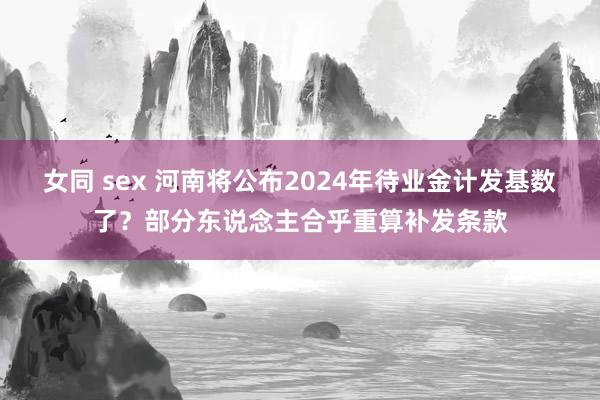 女同 sex 河南将公布2024年待业金计发基数了？部分东说念主合乎重算补发条款