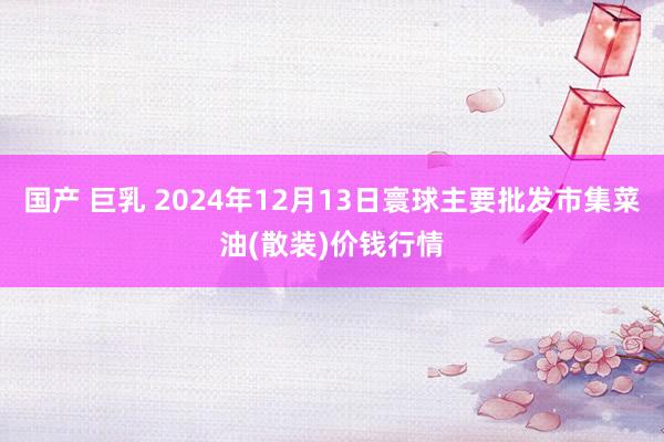 国产 巨乳 2024年12月13日寰球主要批发市集菜油(散装)价钱行情