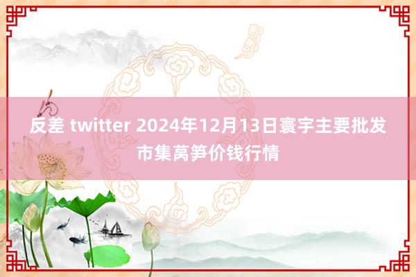 反差 twitter 2024年12月13日寰宇主要批发市集莴笋价钱行情